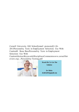 Cornell University ILR School[email protected]1-26-
2013Personality Tests in Employment Selection: Use With
CautionH. Beau BaezPersonality Tests in Employment
Selection: Use With
CautionAbstractKeywordsDisciplinesCommentswww.cornellhrr
eview.org/...Personality-Testing.pdf
 