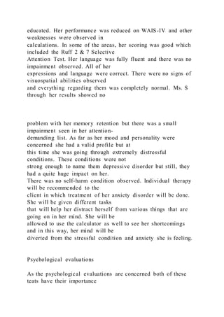 educated. Her performance was reduced on WAIS-IV and other
weaknesses were observed in
calculations. In some of the areas, her scoring was good which
included the Ruff 2 & 7 Selective
Attention Test. Her language was fully fluent and there was no
impairment observed. All of her
expressions and language were correct. There were no signs of
visuospatial abilities observed
and everything regarding them was completely normal. Ms. S
through her results showed no
problem with her memory retention but there was a small
impairment seen in her attention-
demanding list. As far as her mood and personality were
concerned she had a valid profile but at
this time she was going through extremely distressful
conditions. These conditions were not
strong enough to name them depressive disorder but still, they
had a quite huge impact on her.
There was no self-harm condition observed. Individual therapy
will be recommended to the
client in which treatment of her anxiety disorder will be done.
She will be given different tasks
that will help her distract herself from various things that are
going on in her mind. She will be
allowed to use the calculator as well to see her shortcomings
and in this way, her mind will be
diverted from the stressful condition and anxiety she is feeling.
Psychological evaluations
As the psychological evaluations are concerned both of these
teats have their importance
 