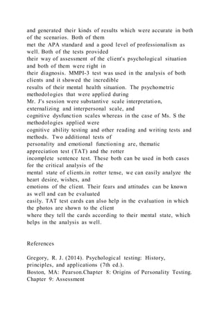 and generated their kinds of results which were accurate in both
of the scenarios. Both of them
met the APA standard and a good level of professionalism as
well. Both of the tests provided
their way of assessment of the client's psychological situation
and both of them were right in
their diagnosis. MMPI-3 test was used in the analysis of both
clients and it showed the incredible
results of their mental health situation. The psychometric
methodologies that were applied during
Mr. J's session were substantive scale interpretation,
externalizing and interpersonal scale, and
cognitive dysfunction scales whereas in the case of Ms. S the
methodologies applied were
cognitive ability testing and other reading and writing tests and
methods. Two additional tests of
personality and emotional functioning are, thematic
appreciation test (TAT) and the rotter
incomplete sentence test. These both can be used in both cases
for the critical analysis of the
mental state of clients.in rotter tense, we can easily analyze the
heart desire, wishes, and
emotions of the client. Their fears and attitudes can be known
as well and can be evaluated
easily. TAT test cards can also help in the evaluation in which
the photos are shown to the client
where they tell the cards according to their mental state, which
helps in the analysis as well.
References
Gregory, R. J. (2014). Psychological testing: History,
principles, and applications (7th ed.).
Boston, MA: Pearson.Chapter 8: Origins of Personality Testing.
Chapter 9: Assessment
 