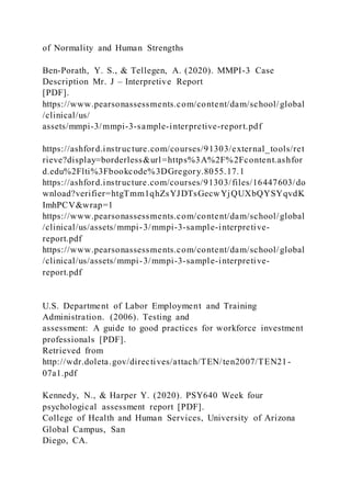 of Normality and Human Strengths
Ben-Porath, Y. S., & Tellegen, A. (2020). MMPI-3 Case
Description Mr. J – Interpretive Report
[PDF].
https://www.pearsonassessments.com/content/dam/school/global
/clinical/us/
assets/mmpi-3/mmpi-3-sample-interpretive-report.pdf
https://ashford.instructure.com/courses/91303/external_tools/ret
rieve?display=borderless&url=https%3A%2F%2Fcontent.ashfor
d.edu%2Flti%3Fbookcode%3DGregory.8055.17.1
https://ashford.instructure.com/courses/91303/files/16447603/do
wnload?verifier=htgTmm1qhZsYJDTsGecwYjQUXbQYSYqvdK
ImhPCV&wrap=1
https://www.pearsonassessments.com/content/dam/school/global
/clinical/us/assets/mmpi-3/mmpi-3-sample-interpretive-
report.pdf
https://www.pearsonassessments.com/content/dam/school/global
/clinical/us/assets/mmpi-3/mmpi-3-sample-interpretive-
report.pdf
U.S. Department of Labor Employment and Training
Administration. (2006). Testing and
assessment: A guide to good practices for workforce investment
professionals [PDF].
Retrieved from
http://wdr.doleta.gov/directives/attach/TEN/ten2007/TEN21-
07a1.pdf
Kennedy, N., & Harper Y. (2020). PSY640 Week four
psychological assessment report [PDF].
College of Health and Human Services, University of Arizona
Global Campus, San
Diego, CA.
 