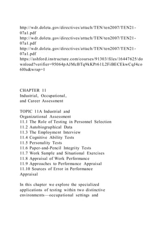 http://wdr.doleta.gov/directives/attach/TEN/ten2007/TEN21-
07a1.pdf
http://wdr.doleta.gov/directives/attach/TEN/ten2007/TEN21-
07a1.pdf
http://wdr.doleta.gov/directives/attach/TEN/ten2007/TEN21-
07a1.pdf
https://ashford.instructure.com/courses/91303/files/16447625/do
wnload?verifier=95064pAJMcBTq9kKPr61L2FiBECEkwCqJ4co
6I0a&wrap=1
CHAPTER 11
Industrial, Occupational,
and Career Assessment
TOPIC 11A Industrial and
Organizational Assessment
11.1 The Role of Testing in Personnel Selection
11.2 Autobiographical Data
11.3 The Employment Interview
11.4 Cognitive Ability Tests
11.5 Personality Tests
11.6 Paper-and-Pencil Integrity Tests
11.7 Work Sample and Situational Exercises
11.8 Appraisal of Work Performance
11.9 Approaches to Performance Appraisal
11.10 Sources of Error in Performance
Appraisal
In this chapter we explore the specialized
applications of testing within two distinctive
environments—occupational settings and
 
