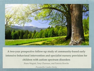 A two-year prospective follow-up study of community-based early
intensive behavioral intervention and specialist nursery provision for
children with autism spectrum disorders!
Iliana Magiati, Tony Charman, and Patricia Howlin!
Presented by: Candice Harley
 