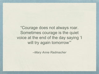 –Mary Anne Radmacher
“Courage does not always roar.
Sometimes courage is the quiet
voice at the end of the day saying ‘I
will try again tomorrow’”
 