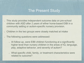This study provides independent outcome data on pre-school
children with ASD after 2 years of either home-based EIBI in a
community setting or autism-specific nursery provision.
Children in the two groups were closely matched at intake
The following questions were addressed:
At follow-up, were EIBI children functioning at a significantly
higher level than nursery children in the areas of IQ, language,
play, adaptive behavior, and severity of autism?
What specific child, family, or treatment characteristics were
related to outcome?
 