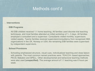 Interventions
EIBI Programs
All EIBI children received 1:1 home teaching. All families used discrete trial teaching
techniques, and most families attended an initial workshop of 1– 3 days. All families
employed a consultant and a supervisor. Consultants visited monthly; supervisors
visited weekly. Twenty families received supervision/consultancy from recognized ABA
organizations in the UK, Norway or USA; the remaining EIBI families were supervised
by independent supervisors.
School Provisions
Schooling emphasized structure, visual cues, individualized teaching and close liaison
with parents. The most common named practices were: TEACCH- based approaches;
PECS; Makaton and SPELL. Other developmental and behavioral teaching methods
were also used (unspecified). The average amount of 1:1 teaching was 6 hours per
week.
 