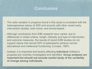 The wide variation in progress found in this study is consistent with the
heterogeneous nature of ASD and accords with other recent early
intervention studies, both home- and school-based.
Although conclusions from EIBI research have varied, due to
differences in intake criteria, length, intensity and type of intervention,
and outcome measures, the results of recent EIBI studies do not
support claims that almost 50% of participants achieve normal
educational and intellectual functioning’ (Lovaas, 1987).
Instead, it is important that factors affecting individual children’s
progress are routinely investigated and identified. Group analyses are
important but should not exclude careful study of the variability
of change among individuals.
 
