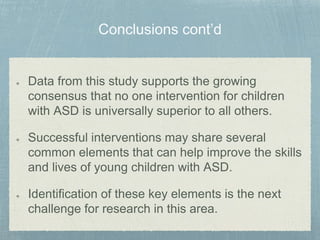 Data from this study supports the growing
consensus that no one intervention for children
with ASD is universally superior to all others.
Successful interventions may share several
common elements that can help improve the skills
and lives of young children with ASD.
Identification of these key elements is the next
challenge for research in this area.
 