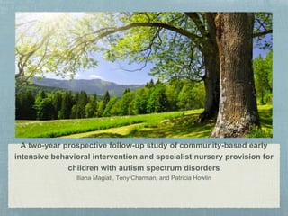 A two-year prospective follow-up study of community-based early
intensive behavioral intervention and specialist nursery provision for
children with autism spectrum disorders
Iliana Magiati, Tony Charman, and Patricia Howlin
 