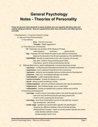 General Psychology Notes – Theories of Personality Page 1
General Psychology
Notes - Theories of Personality
These are general notes designed to assist students who are regularly attending class and
reading assigned material: they are supplemental rather than exhaustive and reflect general
concepts.
I. Psychodynamic - movement of psychic energy
A. Sigmund Freud (Psychoanalytic)
1) Two Instincts
Eros - Life and Love (sex)
Thanatos - Death (aggression)
2) Three Structures of Personality
* ID - Hedonistic and operates off the Pleasure Principle
obtain pleasure avoid pain reduce tension
* Ego - Operates off of the Reality Principle & uses defense mechanisms
Balance the demands of the ID and expectations of the SUPEREGO
* SUPEREGO - Morality as determined by the rules of parents and society
Ego ideal - pride for doing something good (right)
Conscience - guilt for doing something bad (wrong)
3) Defense Mechanisms: distort reality/operate unconsciously/reduce anxiety
* repression - conflict/trauma/motives/desires blocked from immediate awareness
* suppression - push unpleasant experience to the unconscious
* regression - behavior was acceptable during an earlier period of development
* projection - place your unacceptable feelings unto another
* rationalization - justify inappropriate behavior
* reaction formation - change the feeling to its opposite
* denial - refuse to admit something is wrong
* intellectualization - deny the emotional component with rational explanations
* displacement - take frustration/anger out on a safe target
* sublimatation - socially acceptable way to express desires and conflicts
4) Psychosexual Development
* oral stage - mouth is focus of stimulation (take in the world through the mouth)
learn trust and comfort/security through being properly fed
mouth crucial in exploring the environment
* anal stage - anus focus of stimulation (control of anal sphincter muscles)
Ego development - self-control
* phallic stage - genitals focus of stimulation (gender role identification)
recognize the difference between male and female genitalia
Oedipus/Electra Complex - desire to sexually posses opposite sex parent
males develop castration anxiety
females develop "penis" envy
 