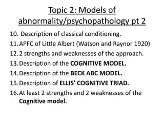 Topic 2: Models of
  abnormality/psychopathology pt 2
10. Description of classical conditioning.
11.APFC of Little Albert (Watson and Raynor 1920)
12.2 strengths and weaknesses of the approach.
13.Description of the COGNITIVE MODEL.
14.Description of the BECK ABC MODEL.
15.Description of ELLIS’ COGNITIVE TRIAD.
16.At least 2 strengths and 2 weaknesses of the
   Cognitive model.
 