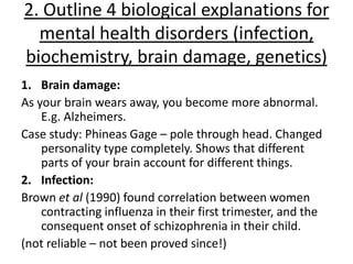 2. Outline 4 biological explanations for
  mental health disorders (infection,
biochemistry, brain damage, genetics)
1. Brain damage:
As your brain wears away, you become more abnormal.
    E.g. Alzheimers.
Case study: Phineas Gage – pole through head. Changed
    personality type completely. Shows that different
    parts of your brain account for different things.
2. Infection:
Brown et al (1990) found correlation between women
    contracting influenza in their first trimester, and the
    consequent onset of schizophrenia in their child.
(not reliable – not been proved since!)
 