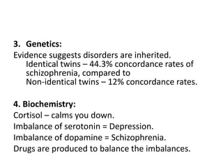 3. Genetics:
Evidence suggests disorders are inherited.
   Identical twins – 44.3% concordance rates of
   schizophrenia, compared to
   Non-identical twins – 12% concordance rates.

4. Biochemistry:
Cortisol – calms you down.
Imbalance of serotonin = Depression.
Imbalance of dopamine = Schizophrenia.
Drugs are produced to balance the imbalances.
 