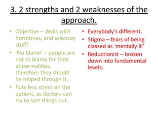 3. 2 strengths and 2 weaknesses of the
               approach.
• Objective – deals with    • Everybody’s different.
  hormones, and sciencey    • Stigma – fears of being
  stuff!                      classed as ‘mentally ill’
• ‘No blame’ – people are   • Reductionist – broken
  not to blame for their      down into fundamental
  abnormalities,              levels.
  therefore they should
  be helped through it.
• Puts less stress on the
  patient, as doctors can
  try to sort things out.
 