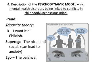 4. Description of the PSYCHODYNAMIC MODEL – inc.
  mental health disorders being linked to conflicts in
             childhood/unconscious mind.
Freud:
Tripartite theory:
ID – I want it all.
  Childish.
Superego- The nice, and
  social. (can lead to
  anxiety)
Ego – The balance.
 