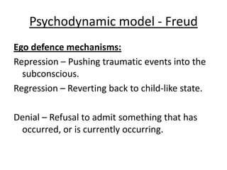 Psychodynamic model - Freud
Ego defence mechanisms:
Repression – Pushing traumatic events into the
  subconscious.
Regression – Reverting back to child-like state.

Denial – Refusal to admit something that has
 occurred, or is currently occurring.
 