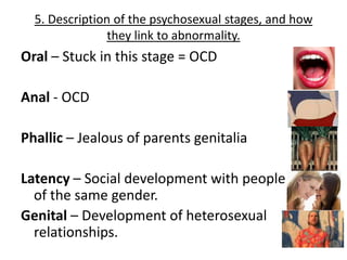 5. Description of the psychosexual stages, and how
                they link to abnormality.
Oral – Stuck in this stage = OCD

Anal - OCD

Phallic – Jealous of parents genitalia

Latency – Social development with people
  of the same gender.
Genital – Development of heterosexual
  relationships.
 