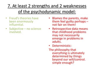 7. At least 2 strengths and 2 weaknesses
       of the psychodynamic model:
• Freud’s theories have     • Blames the parents, make
  been enormously             them feel guilty perhaps –
  influential.                not fair on them!
• Subjective – no science   • Retrospective data means
  involved.                   that childhood problems
                              may not necessarily
                              emerge in problems in
                              adults.
                            • Deterministic:
                            The philosophy that
                              everything is ultimately
                              determined by things
                              beyond our will/control.
                              simple enough?
 
