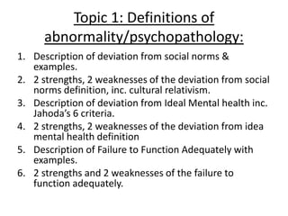 Topic 1: Definitions of
      abnormality/psychopathology:
1. Description of deviation from social norms &
   examples.
2. 2 strengths, 2 weaknesses of the deviation from social
   norms definition, inc. cultural relativism.
3. Description of deviation from Ideal Mental health inc.
   Jahoda’s 6 criteria.
4. 2 strengths, 2 weaknesses of the deviation from idea
   mental health definition
5. Description of Failure to Function Adequately with
   examples.
6. 2 strengths and 2 weaknesses of the failure to
   function adequately.
 