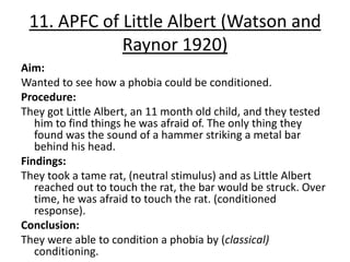 11. APFC of Little Albert (Watson and
             Raynor 1920)
Aim:
Wanted to see how a phobia could be conditioned.
Procedure:
They got Little Albert, an 11 month old child, and they tested
   him to find things he was afraid of. The only thing they
   found was the sound of a hammer striking a metal bar
   behind his head.
Findings:
They took a tame rat, (neutral stimulus) and as Little Albert
   reached out to touch the rat, the bar would be struck. Over
   time, he was afraid to touch the rat. (conditioned
   response).
Conclusion:
They were able to condition a phobia by (classical)
   conditioning.
 