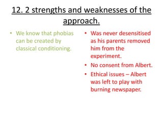 12. 2 strengths and weaknesses of the
              approach.
• We know that phobias      • Was never desensitised
  can be created by           as his parents removed
  classical conditioning.     him from the
                              experiment.
                            • No consent from Albert.
                            • Ethical issues – Albert
                              was left to play with
                              burning newspaper.
 