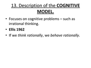 13. Description of the COGNITIVE
                MODEL.
• Focuses on cognitive problems – such as
  irrational thinking.
• Ellis 1962
• If we think rationally, we behave rationally.
 