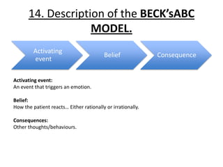 14. Description of the BECK’sABC
                   MODEL.
         Activating
                                         Belief              Consequence
         event

Activating event:
An event that triggers an emotion.

Belief:
How the patient reacts… Either rationally or irrationally.

Consequences:
Other thoughts/behaviours.
 