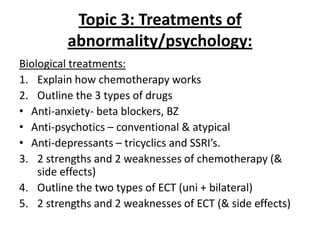 Topic 3: Treatments of
         abnormality/psychology:
Biological treatments:
1. Explain how chemotherapy works
2. Outline the 3 types of drugs
• Anti-anxiety- beta blockers, BZ
• Anti-psychotics – conventional & atypical
• Anti-depressants – tricyclics and SSRI’s.
3. 2 strengths and 2 weaknesses of chemotherapy (&
    side effects)
4. Outline the two types of ECT (uni + bilateral)
5. 2 strengths and 2 weaknesses of ECT (& side effects)
 