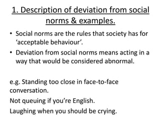 1. Description of deviation from social
          norms & examples.
• Social norms are the rules that society has for
  ‘acceptable behaviour’.
• Deviation from social norms means acting in a
  way that would be considered abnormal.

e.g. Standing too close in face-to-face
conversation.
Not queuing if you’re English.
Laughing when you should be crying.
 