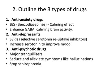 2. Outline the 3 types of drugs
1. Anti-anxiety drugs
• BZs (Benzodiazepines) - Calming effect
• Enhance GABA, calming brain activity.
2. Anti-depressants
• SSRIs (selective serotonin re-uptake inhibitors)
• Increase serotonin to improve mood.
3. Anti-psychotic drugs
• Major tranquillisers
• Seduce and alleviate symptoms like hallucinations
• Stop schizophrenia
 