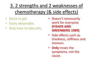 3. 2 strengths and 2 weaknesses of
      chemotherapy (& side effects)
• Quick to get.              • Doesn’t necessarily
• Easily obtainable.           work for everyone
• Only have to take pills.     (FISHER AND
                               GREENBERG 1989)
                             • Side effects such as
                               tiredness, stiffness and
                               tremors.
                             • Only treats the
                               symptoms, not the
                               cause.
 