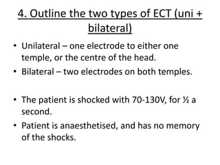 4. Outline the two types of ECT (uni +
                bilateral)
• Unilateral – one electrode to either one
  temple, or the centre of the head.
• Bilateral – two electrodes on both temples.

• The patient is shocked with 70-130V, for ½ a
  second.
• Patient is anaesthetised, and has no memory
  of the shocks.
 