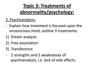 Topic 3: Treatments of
        abnormality/psychology:
2. Psychoanalysis:
- Explain how treatment is focused upon the
  unconscious mind, outline 3 treatments:
1) Dream analysis
2) Free association
3) Transference
- 2 strengths and 2 weaknesses of
    psychoanalysis, i.e. lack of side effects.
 
