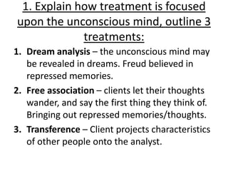 1. Explain how treatment is focused
upon the unconscious mind, outline 3
             treatments:
1. Dream analysis – the unconscious mind may
   be revealed in dreams. Freud believed in
   repressed memories.
2. Free association – clients let their thoughts
   wander, and say the first thing they think of.
   Bringing out repressed memories/thoughts.
3. Transference – Client projects characteristics
   of other people onto the analyst.
 