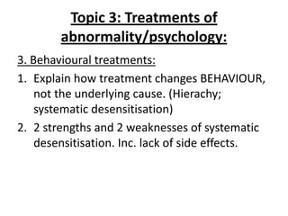 Topic 3: Treatments of
        abnormality/psychology:
3. Behavioural treatments:
1. Explain how treatment changes BEHAVIOUR,
    not the underlying cause. (Hierachy;
    systematic desensitisation)
2. 2 strengths and 2 weaknesses of systematic
    desensitisation. Inc. lack of side effects.
 