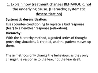 1. Explain how treatment changes BEHAVIOUR, not
    the underlying cause. (Hierarchy; systematic
                  desensitisation)
Systematic desensitisation:
Uses counter-conditioning to replace a bad response
(fear) to a healthier response (relaxation).
Hierarchy:
With the hierarchy method, a graded series of thought
provoking situations is created, and the patient moves up
them.

These methods only change the behaviour, as they only
change the response to the fear, not the fear itself.
 