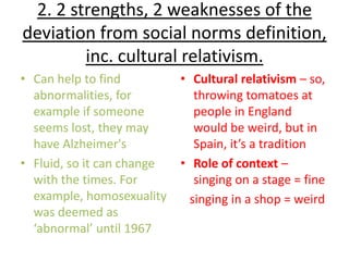 2. 2 strengths, 2 weaknesses of the
deviation from social norms definition,
        inc. cultural relativism.
• Can help to find          • Cultural relativism – so,
  abnormalities, for           throwing tomatoes at
  example if someone           people in England
  seems lost, they may         would be weird, but in
  have Alzheimer's             Spain, it’s a tradition
• Fluid, so it can change   • Role of context –
  with the times. For          singing on a stage = fine
  example, homosexuality      singing in a shop = weird
  was deemed as
  ‘abnormal’ until 1967
 