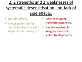 2. 2 strengths and 2 weaknesses of
systematic desensitisation. Inc. lack of
              side effects.
• No side effects.          • Time consuming,
• Allows patient to feel      therefore expensive.
  comfortable with each     • Heavily involved in
  stage before moving on.     imagination – not
                              suited to all patients.
 