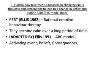 1. Explain how treatment is focused on changing faulty
 thoughts and perceptions to lead to a change in behaviour;
               outline REBT/ABC model (Beck)

• REBT (ELLIS 1962) – Rational-emotive
  behaviour therapy.
• They become calm over a long period of time.
• (ADAPTED BY) Ellis 1991 – ABC model.
• Activating event, Beliefs, Consequences.
 