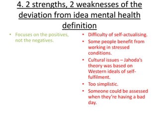 4. 2 strengths, 2 weaknesses of the
   deviation from idea mental health
                definition
• Focuses on the positives,   • Difficulty of self-actualising.
  not the negatives.          • Some people benefit from
                                working in stressed
                                conditions.
                              • Cultural issues – Jahoda’s
                                theory was based on
                                Western ideals of self-
                                fulfilment.
                              • Too simplistic.
                              • Someone could be assessed
                                when they’re having a bad
                                day.
 