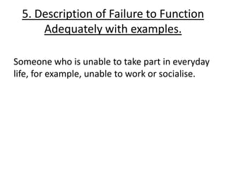 5. Description of Failure to Function
      Adequately with examples.

Someone who is unable to take part in everyday
life, for example, unable to work or socialise.
 