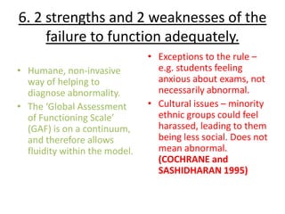 6. 2 strengths and 2 weaknesses of the
     failure to function adequately.
                               • Exceptions to the rule –
• Humane, non-invasive           e.g. students feeling
  way of helping to              anxious about exams, not
  diagnose abnormality.          necessarily abnormal.
• The ‘Global Assessment       • Cultural issues – minority
  of Functioning Scale’          ethnic groups could feel
  (GAF) is on a continuum,       harassed, leading to them
  and therefore allows           being less social. Does not
  fluidity within the model.     mean abnormal.
                                 (COCHRANE and
                                 SASHIDHARAN 1995)
 