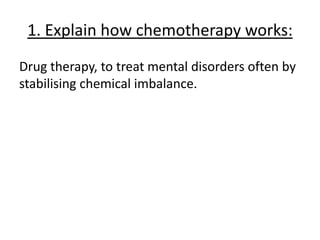 1. Explain how chemotherapy works:
Drug therapy, to treat mental disorders often by
stabilising chemical imbalance.
 