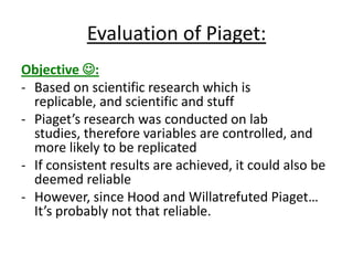 Evaluation of Piaget:
Objective :
- Based on scientific research which is
replicable, and scientific and stuff
- Piaget’s research was conducted on lab
studies, therefore variables are controlled, and
more likely to be replicated
- If consistent results are achieved, it could also be
deemed reliable
- However, since Hood and Willatrefuted Piaget…
It’s probably not that reliable.
 