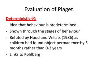 Evaluation of Piaget:
Deterministic :
- Idea that behaviour is predetermined
- Shown through the stages of behaviour
- Refuted by Hood and Willats (1986) as
children had found object permanence by 5
months rather than 0-2 years
- Links to Kohlberg
 