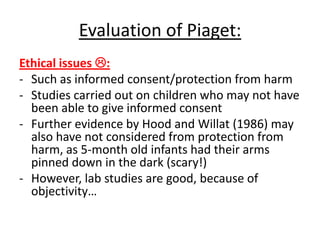 Evaluation of Piaget:
Ethical issues :
- Such as informed consent/protection from harm
- Studies carried out on children who may not have
been able to give informed consent
- Further evidence by Hood and Willat (1986) may
also have not considered from protection from
harm, as 5-month old infants had their arms
pinned down in the dark (scary!)
- However, lab studies are good, because of
objectivity…
 