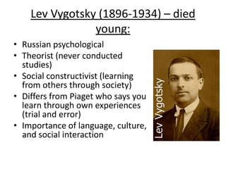 Lev Vygotsky (1896-1934) – died
young:
• Russian psychological
• Theorist (never conducted
studies)
• Social constructivist (learning
from others through society)
• Differs from Piaget who says you
learn through own experiences
(trial and error)
• Importance of language, culture,
and social interaction
 