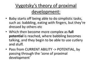 Vygotsky’s theory of proximal
development:
• Baby starts off being able to do simplistic tasks,
such as: babbling, eating with fingers, but they’re
dressed by others etc
• Which then become more complex as full
potential is reached, where babbling becomes
talking, and they begin to be able to use cutlery
and stuff.
• Pass from CURRENT ABILITY -> POTENTIAL, by
passing through the ‘zone of proximal
development’
 