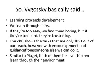 So, Vygotsky basically said…
• Learning proceeds development
• We learn through tasks.
• If they’re too easy, we find them boring, but if
they’re too hard, they’re frustrating.
• The ZPD shows the tasks that are only JUST out of
our reach, however with encouragement and
guidancefromsomeone else we can do it.
• Similar to Piaget, both of them believe children
learn through their environment
 