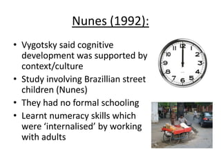 Nunes (1992):
• Vygotsky said cognitive
development was supported by
context/culture
• Study involving Brazillian street
children (Nunes)
• They had no formal schooling
• Learnt numeracy skills which
were ‘internalised’ by working
with adults
 