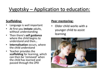 Vygotsky – Application to education:
Scaffolding:
• Language is well important
• At first you imitate adults,
without understanding
• Then there’s self guidance
where the child begins to
understand and then…
• Internalisation occurs, where
the child understand
• Teacher provides the
scaffolding for learning, which
can then be ‘removed’ when
the child has learned and
passed through the ZPD
Peer mentoring:
• Older child works with a
younger child to assist
learning
 